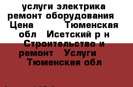 услуги электрика ремонт оборудования › Цена ­ 500 - Тюменская обл., Исетский р-н Строительство и ремонт » Услуги   . Тюменская обл.